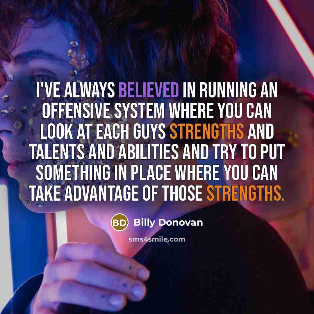 “I've always believed in running an offensive system where you can look at each guys strengths and talents and abilities and try to put something in place where you can take advantage of those strengths.” quote by Billy Donovan