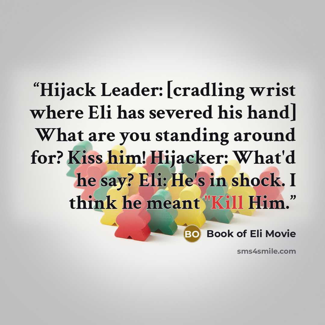 “Hijack Leader: [cradling wrist where Eli has severed his hand] What are you standing around for? Kiss him! Hijacker: What'd he say? Eli: He's in shock. I think he meant "Kill Him.” quote by Book of Eli Movie