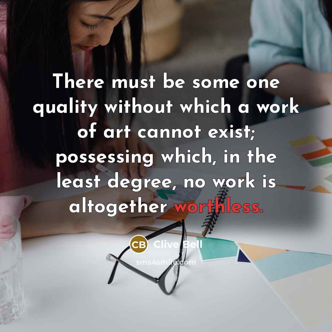 “There must be some one quality without which a work of art cannot exist; possessing which, in the least degree, no work is altogether worthless.” quote by Clive Bell