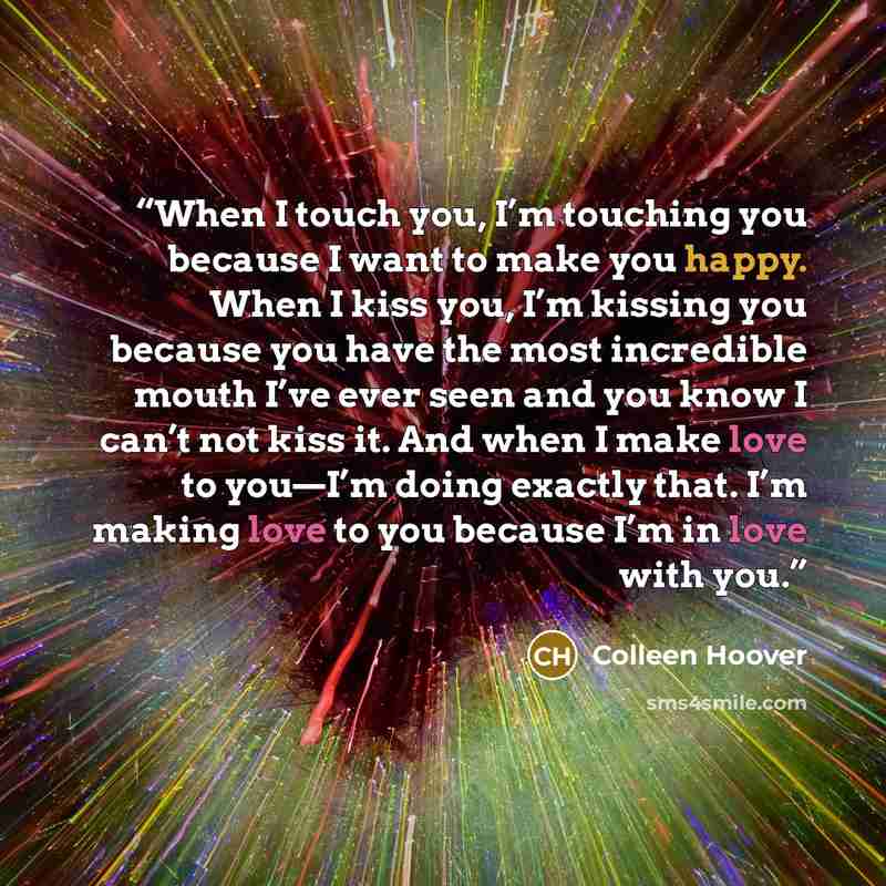“When I touch you, I’m touching you because I want to make you happy. When I kiss you, I’m kissing you because you have the most incredible mouth I’ve ever seen and you know I can’t not kiss it. And when I make love to you—I’m doing exactly that. I’m making love to you because I’m in love with you.” quote by Colleen Hoover