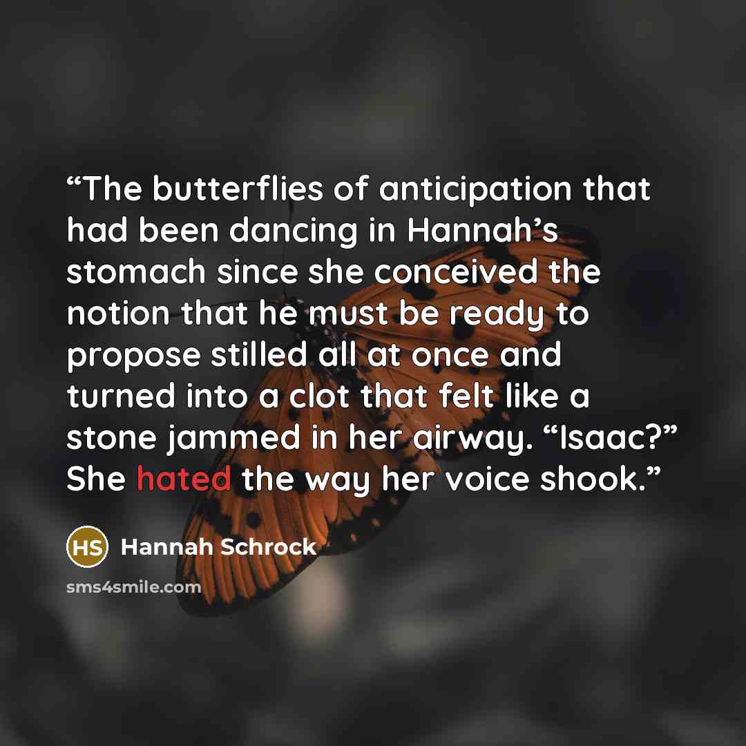 “The butterflies of anticipation that had been dancing in Hannah’s stomach since she conceived the notion that he must be ready to propose stilled all at once and turned into a clot that felt like a stone jammed in her airway. “Isaac?” She hated the way her voice shook.” quote by Hannah Schrock