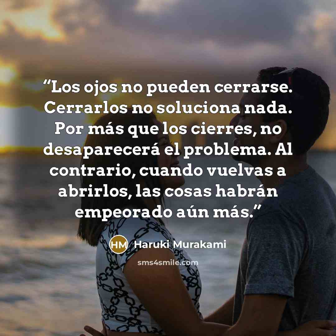 “Los ojos no pueden cerrarse. Cerrarlos no soluciona nada. Por más que los cierres, no desaparecerá el problema. Al contrario, cuando vuelvas a abrirlos, las cosas habrán empeorado aún más.” quote by Haruki Murakami