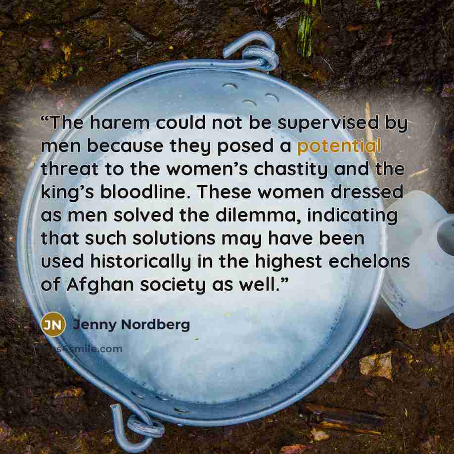 “The harem could not be supervised by men because they posed a potential threat to the women’s chastity and the king’s bloodline. These women dressed as men solved the dilemma, indicating that such solutions may have been used historically in the highest echelons of Afghan society as well.” quote by Jenny Nordberg
