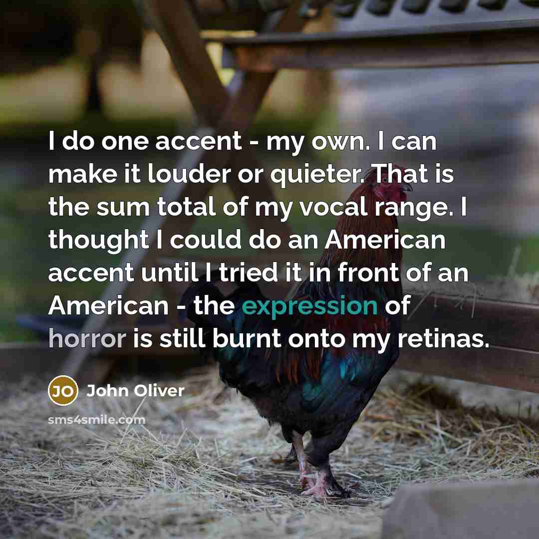 “I do one accent - my own. I can make it louder or quieter. That is the sum total of my vocal range. I thought I could do an American accent until I tried it in front of an American - the expression of horror is still burnt onto my retinas.” quote by John Oliver