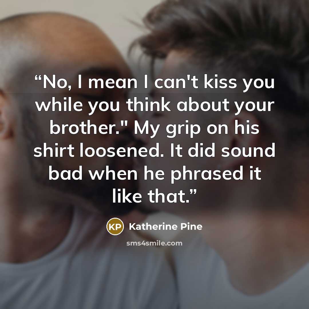 “No, I mean I can't kiss you while you think about your brother." My grip on his shirt loosened. It did sound bad when he phrased it like that.” quote by Katherine Pine