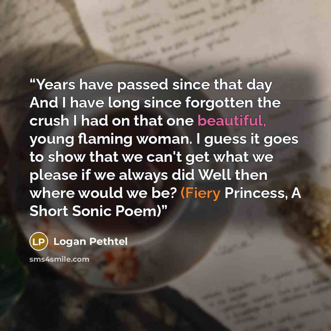 “Years have passed since that day And I have long since forgotten the crush I had on that one beautiful, young flaming woman. I guess it goes to show that we can't get what we please if we always did Well then where would we be? (Fiery Princess, A Short Sonic Poem)” quote by Logan Pethtel