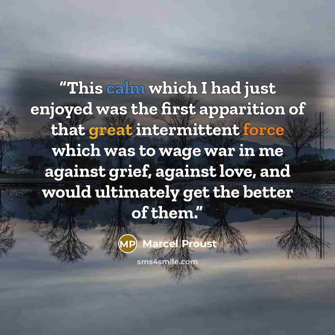 “This calm which I had just enjoyed was the first apparition of that great intermittent force which was to wage war in me against grief, against love, and would ultimately get the better of them.” quote by Marcel Proust