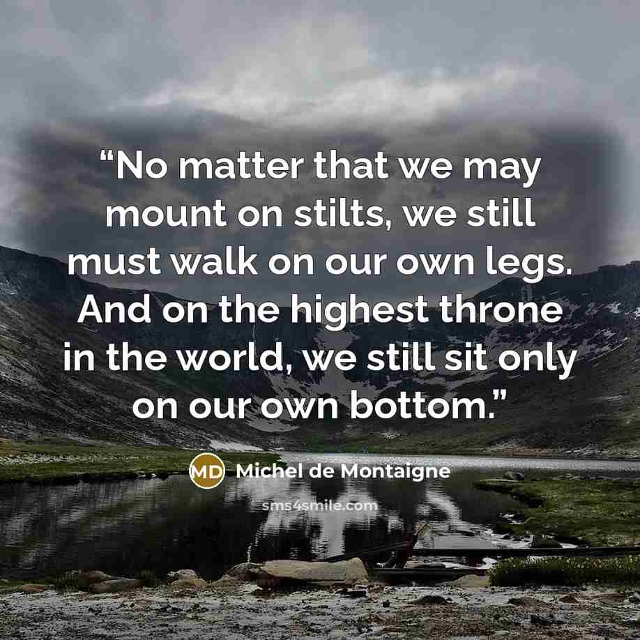 “No matter that we may mount on stilts, we still must walk on our own legs. And on the highest throne in the world, we still sit only on our own bottom.” quote by Michel de Montaigne