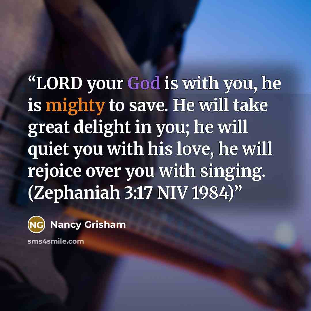 “LORD your God is with you, he is mighty to save. He will take great delight in you; he will quiet you with his love, he will rejoice over you with singing. (Zephaniah 3:17 NIV 1984)” quote by Nancy Grisham
