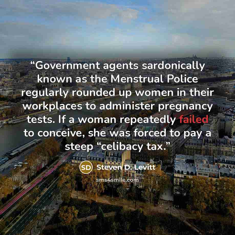 “Government agents sardonically known as the Menstrual Police regularly rounded up women in their workplaces to administer pregnancy tests. If a woman repeatedly failed to conceive, she was forced to pay a steep “celibacy tax.” quote by Steven D. Levitt