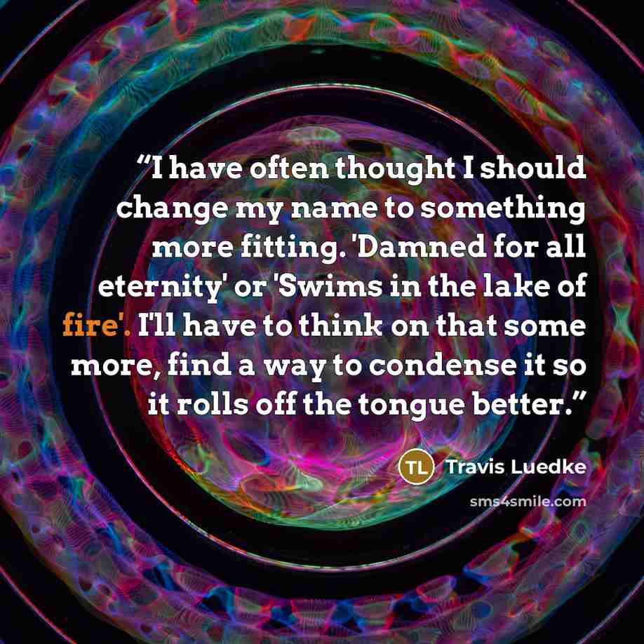 “I have often thought I should change my name to something more fitting. 'Damned for all eternity' or 'Swims in the lake of fire'. I'll have to think on that some more, find a way to condense it so it rolls off the tongue better.” quote by Travis Luedke