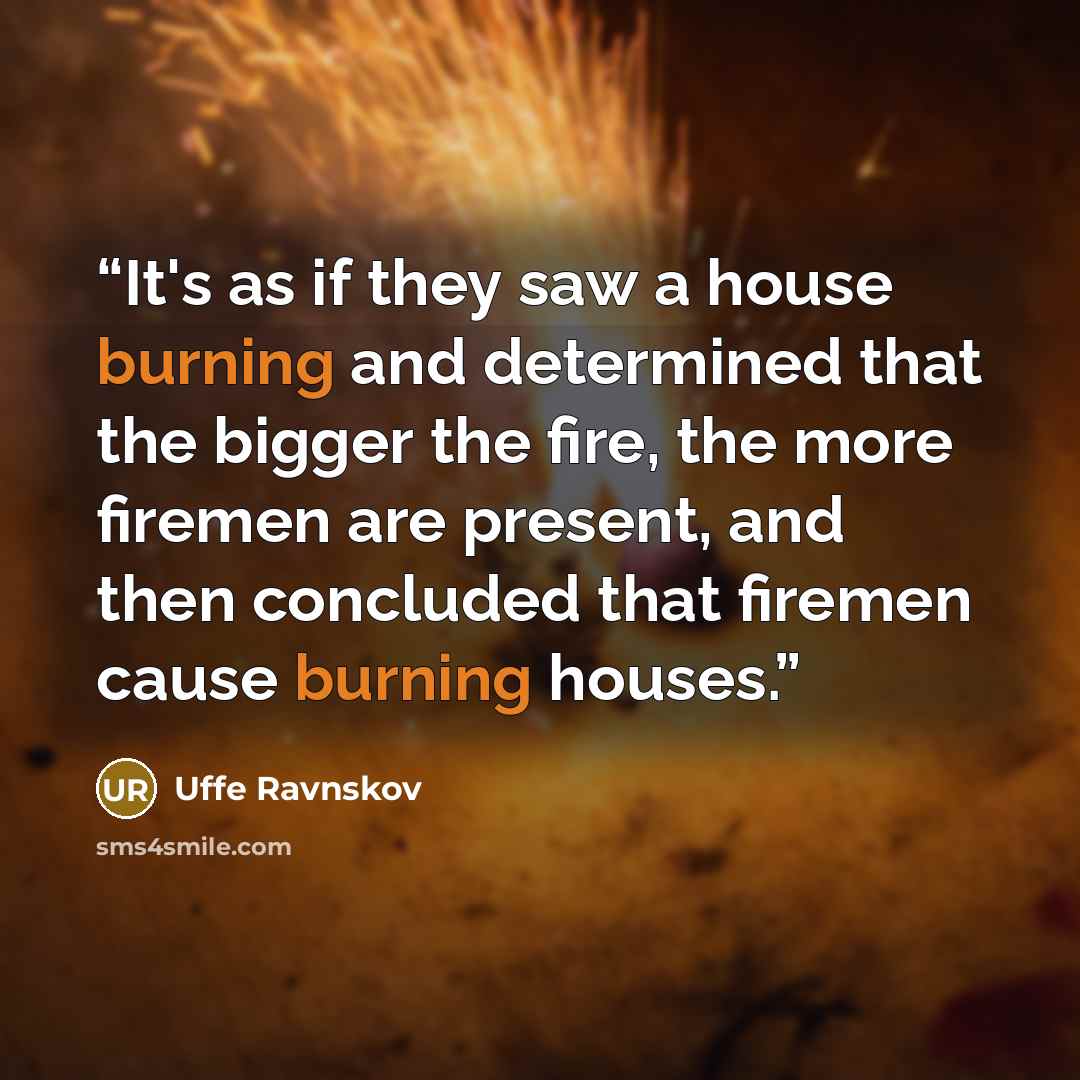 “It's as if they saw a house burning and determined that the bigger the fire, the more firemen are present, and then concluded that firemen cause burning houses.” quote by Uffe Ravnskov