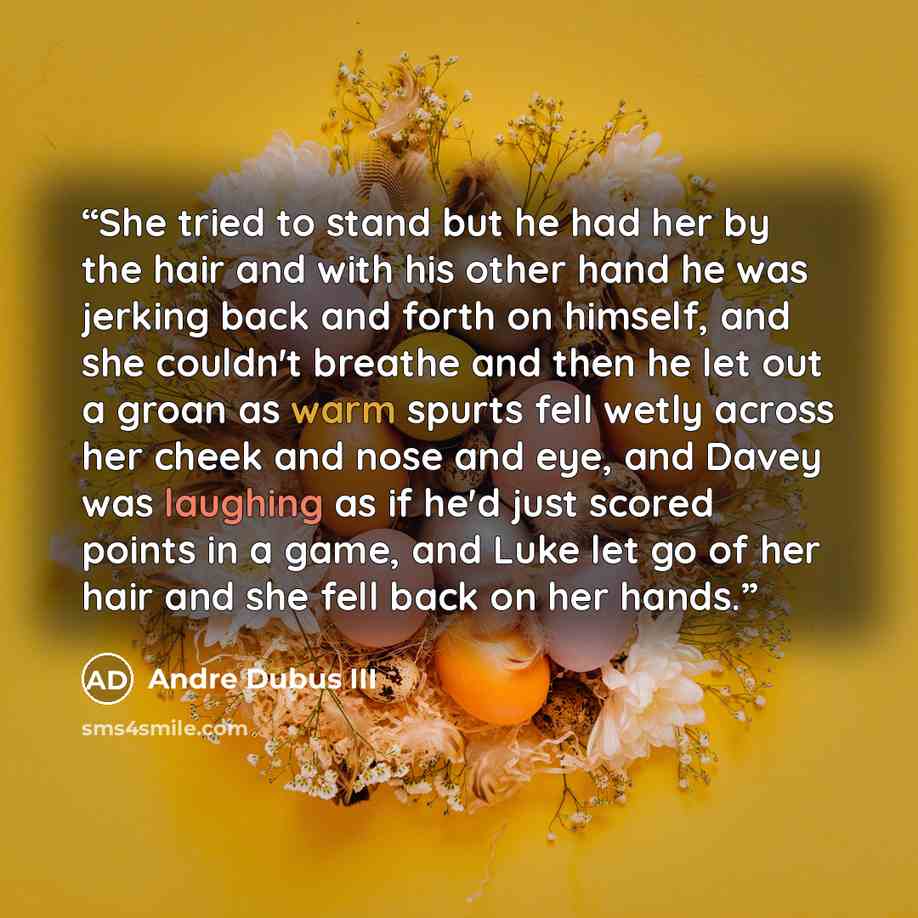 “She tried to stand but he had her by the hair and with his other hand he was jerking back and forth on himself, and she couldn't breathe and then he let out a groan as warm spurts fell wetly across her cheek and nose and eye, and Davey was laughing as if he'd just scored points in a game, and Luke…” quote by Andre Dubus III