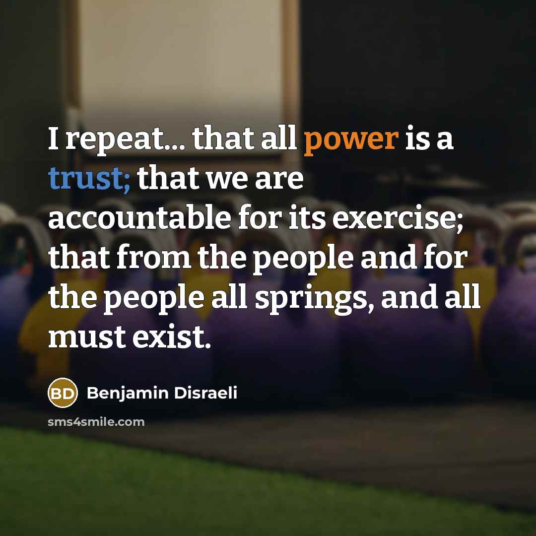 “I repeat... that all power is a trust; that we are accountable for its exercise; that from the people and for the people all springs, and all must exist.” quote by Benjamin Disraeli