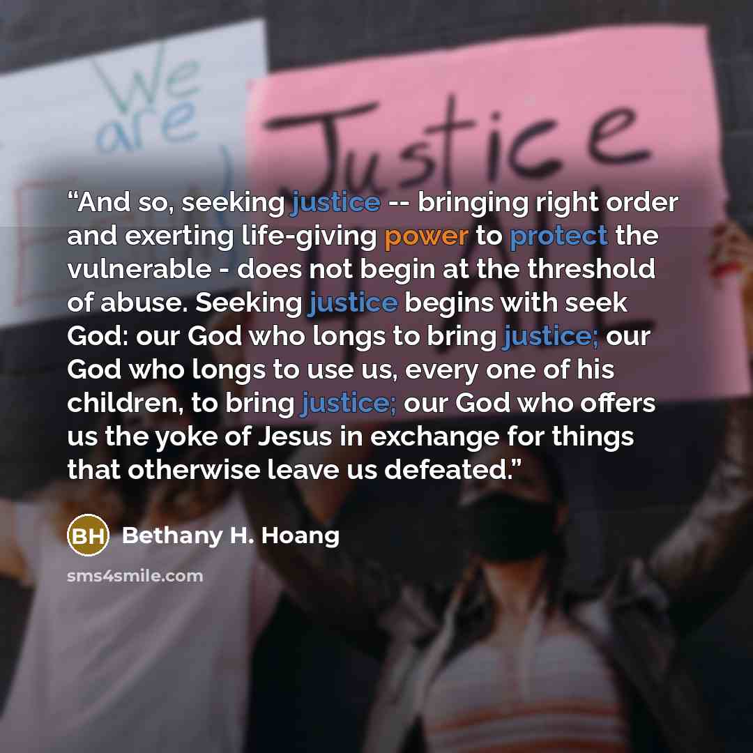 “And so, seeking justice -- bringing right order and exerting life-giving power to protect the vulnerable - does not begin at the threshold of abuse. Seeking justice begins with seek God: our God who longs to bring justice; our God who longs to use us, every one of his children, to bring justice…” quote by Bethany H. Hoang