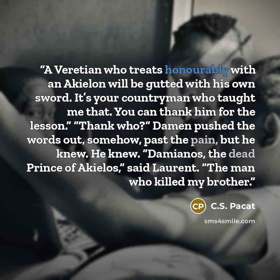 “A Veretian who treats honourably with an Akielon will be gutted with his own sword. It’s your countryman who taught me that. You can thank him for the lesson.” “Thank who?” Damen pushed the words out, somehow, past the pain, but he knew. He knew. “Damianos, the dead Prince of Akielos,” said…” quote by C.S. Pacat