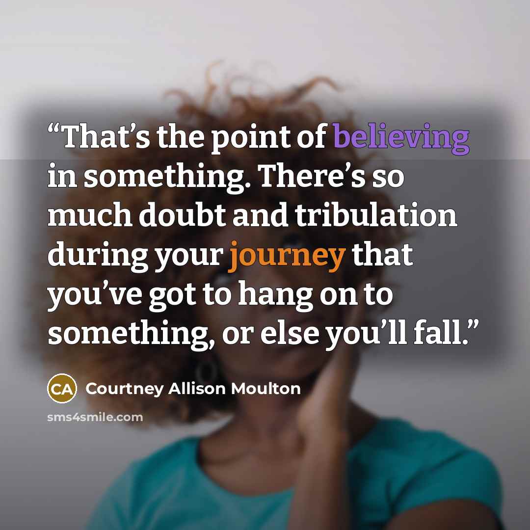“That’s the point of believing in something. There’s so much doubt and tribulation during your journey that you’ve got to hang on to something, or else you’ll fall.” quote by Courtney Allison Moulton