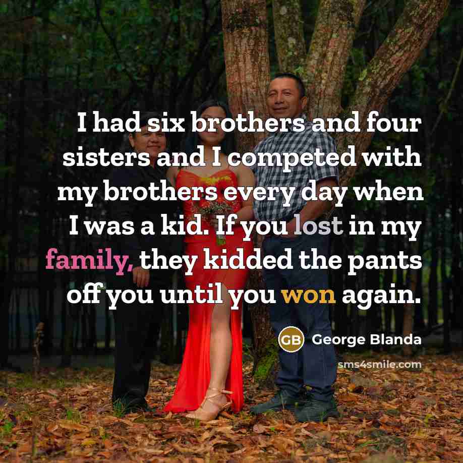 “I had six brothers and four sisters and I competed with my brothers every day when I was a kid. If you lost in my family, they kidded the pants off you until you won again.” quote by George Blanda