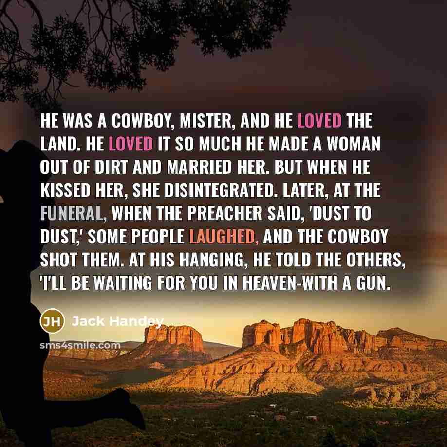 “He was a cowboy, mister, and he loved the land. He loved it so much he made a woman out of dirt and married her. But when he kissed her, she disintegrated. Later, at the funeral, when the preacher said, 'Dust to dust,' some people laughed, and the cowboy shot them. At his hanging, he told the…” quote by Jack Handey