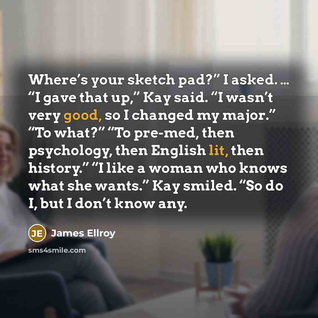 “Where’s your sketch pad?” I asked. … “I gave that up,” Kay said. “I wasn’t very good, so I changed my major.” “To what?” “To pre-med, then psychology, then English lit, then history.” “I like a woman who knows what she wants.” Kay smiled. “So do I, but I don’t know any.” quote by James Ellroy