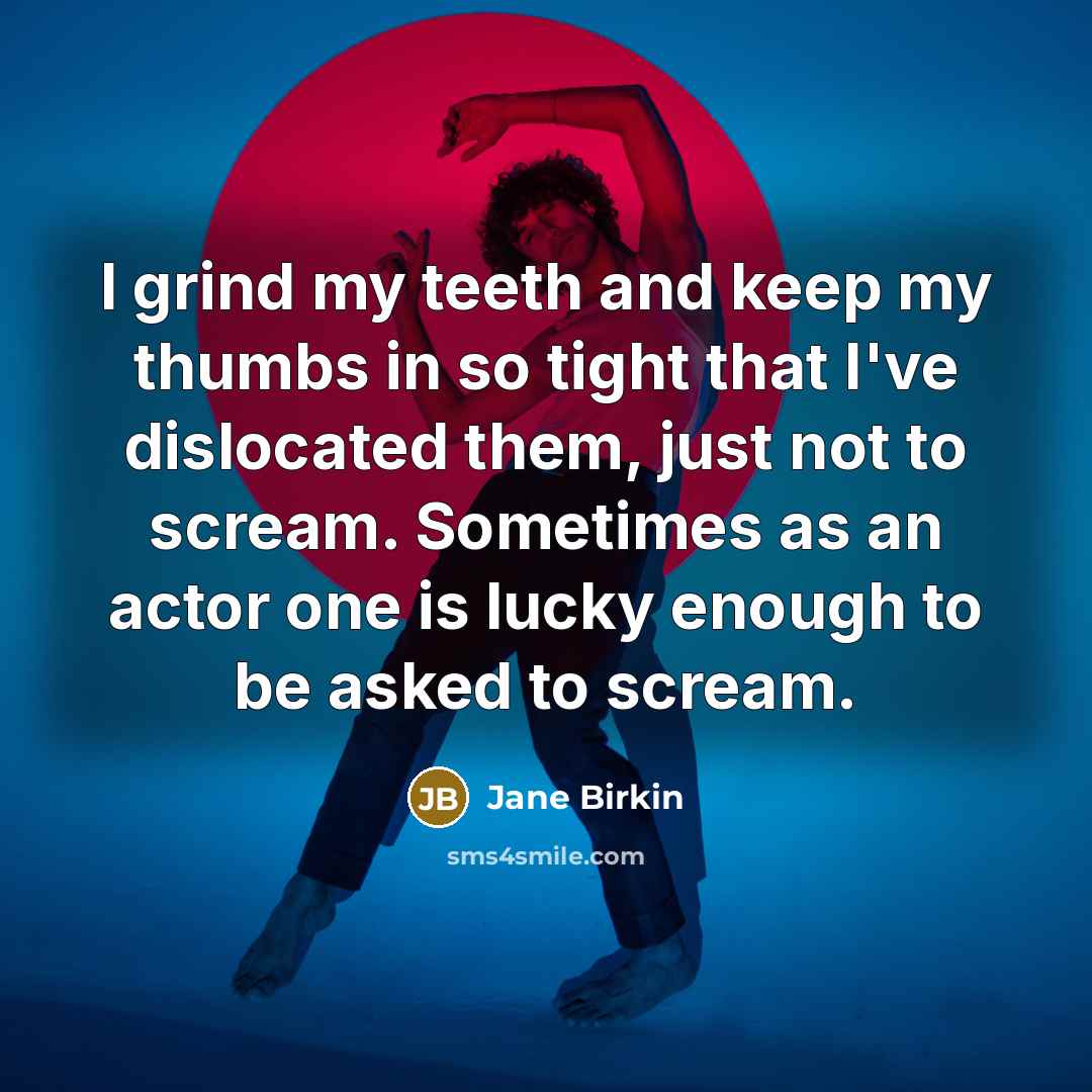 “I grind my teeth and keep my thumbs in so tight that I've dislocated them, just not to scream. Sometimes as an actor one is lucky enough to be asked to scream.” quote by Jane Birkin