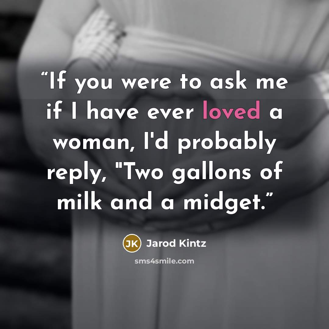 “If you were to ask me if I have ever loved a woman, I'd probably reply, "Two gallons of milk and a midget.” quote by Jarod Kintz