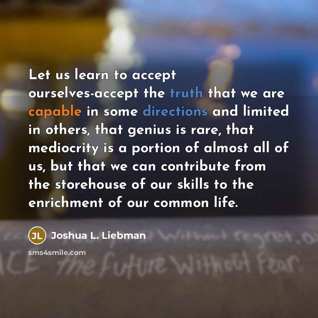 “Let us learn to accept ourselves-accept the truth that we are capable in some directions and limited in others, that genius is rare, that mediocrity is a portion of almost all of us, but that we can contribute from the storehouse of our skills to the enrichment of our common life.” quote by Joshua L. Liebman