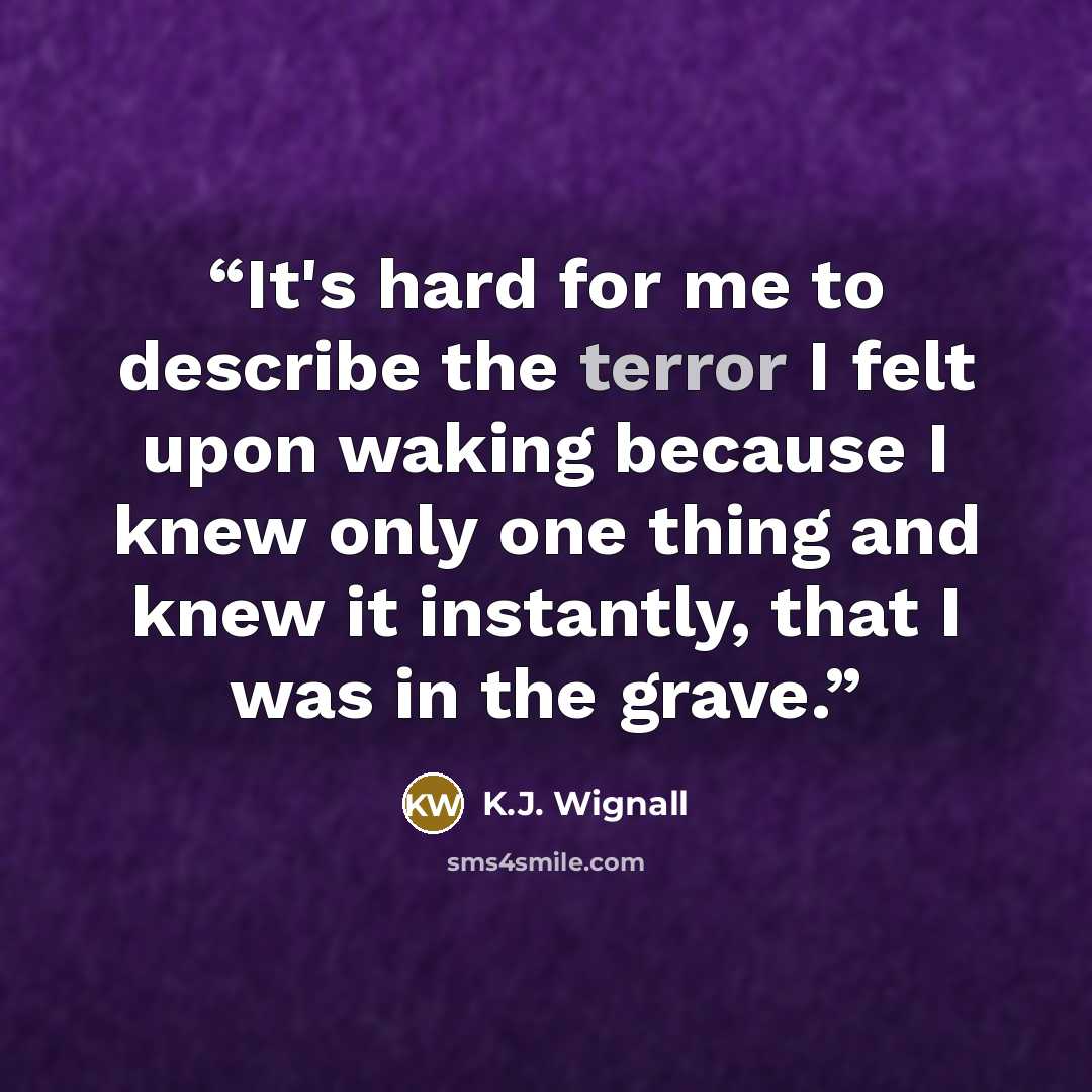 “It's hard for me to describe the terror I felt upon waking because I knew only one thing and knew it instantly, that I was in the grave.” quote by K.J. Wignall