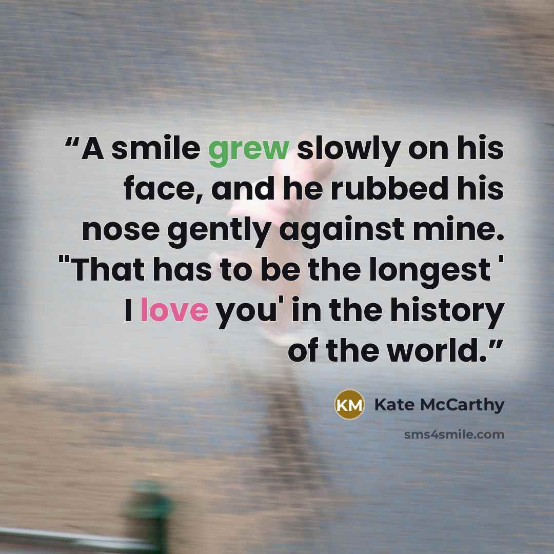 “A smile grew slowly on his face, and he rubbed his nose gently against mine. "That has to be the longest ' I love you' in the history of the world.” quote by Kate McCarthy