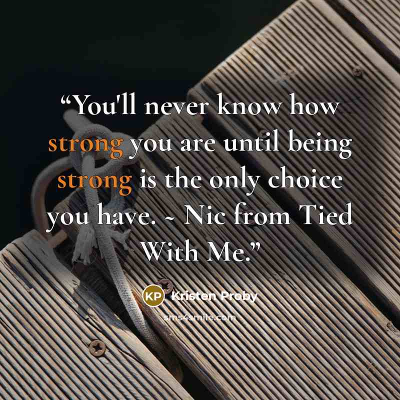 “You'll never know how strong you are until being strong is the only choice you have. ~ Nic from Tied With Me.” quote by Kristen Proby