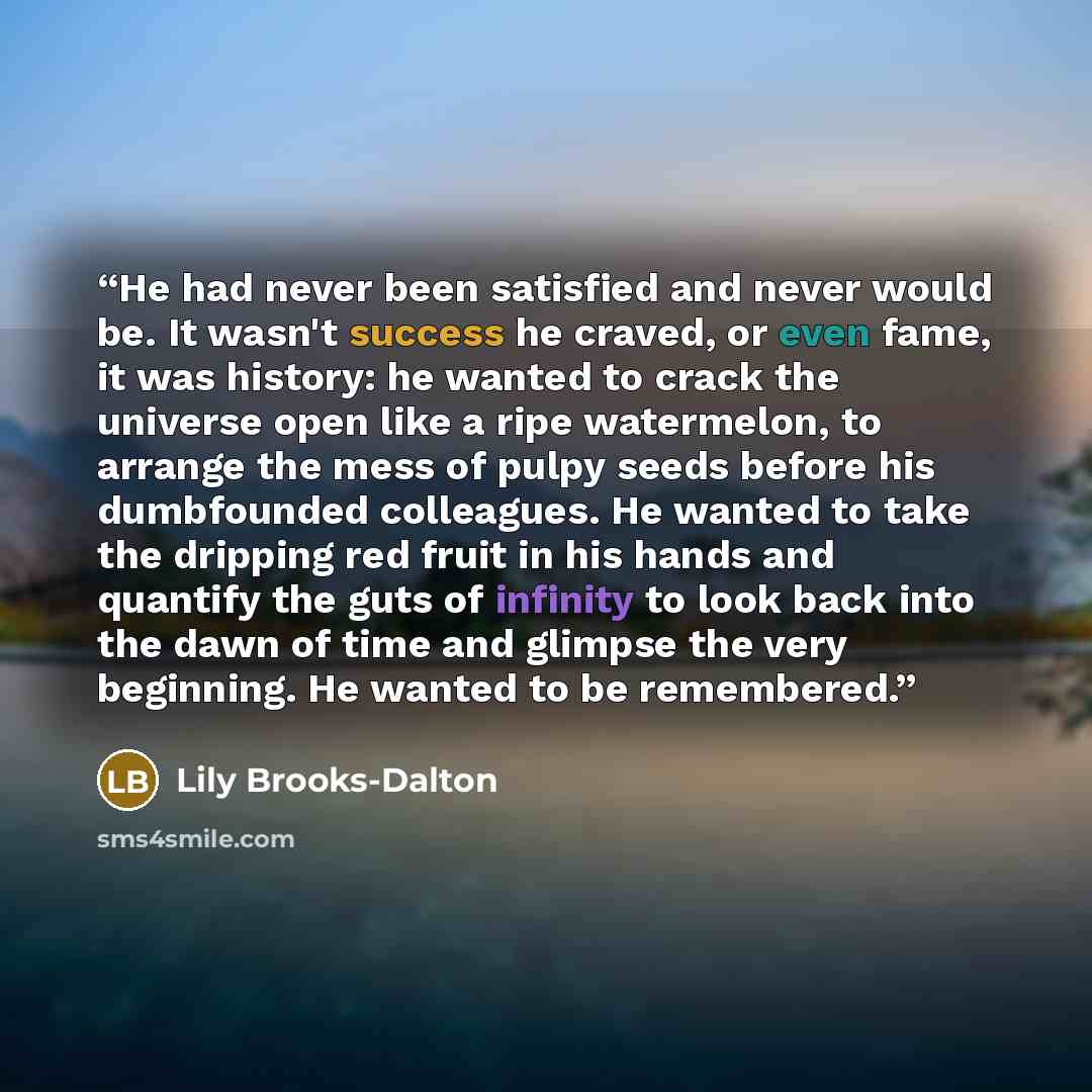 “He had never been satisfied and never would be. It wasn't success he craved, or even fame, it was history: he wanted to crack the universe open like a ripe watermelon, to arrange the mess of pulpy seeds before his dumbfounded colleagues. He wanted to take the dripping red fruit in his hands and…” quote by Lily Brooks-Dalton
