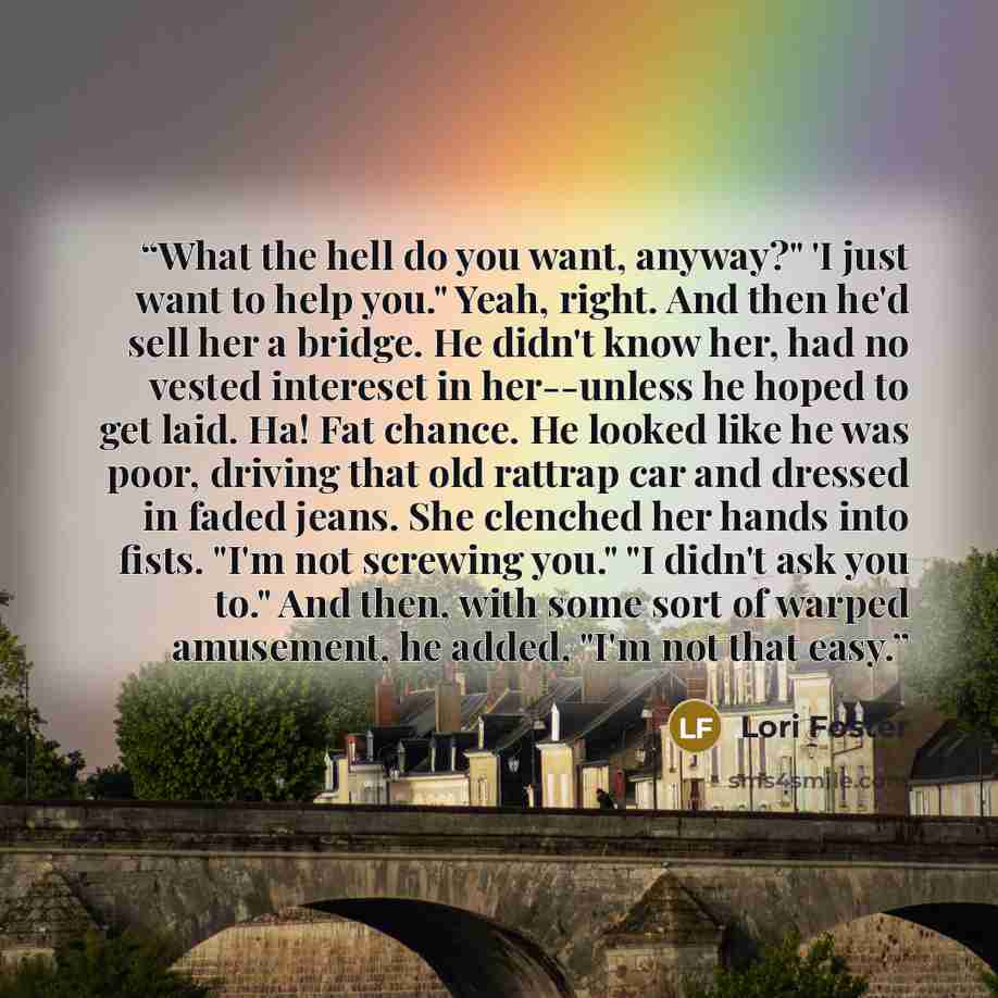 “What the hell do you want, anyway?" 'I just want to help you." Yeah, right. And then he'd sell her a bridge. He didn't know her, had no vested intereset in her--unless he hoped to get laid. Ha! Fat chance. He looked like he was poor, driving that old rattrap car and dressed in faded jeans. She…” quote by Lori Foster