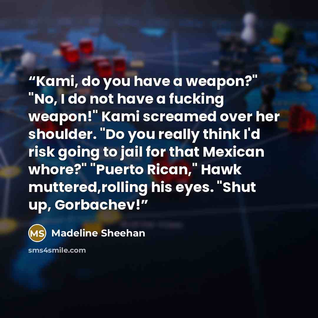 “Kami, do you have a weapon?" "No, I do not have a fucking weapon!" Kami screamed over her shoulder. "Do you really think I'd risk going to jail for that Mexican whore?" "Puerto Rican," Hawk muttered,rolling his eyes. "Shut up, Gorbachev!” quote by Madeline Sheehan