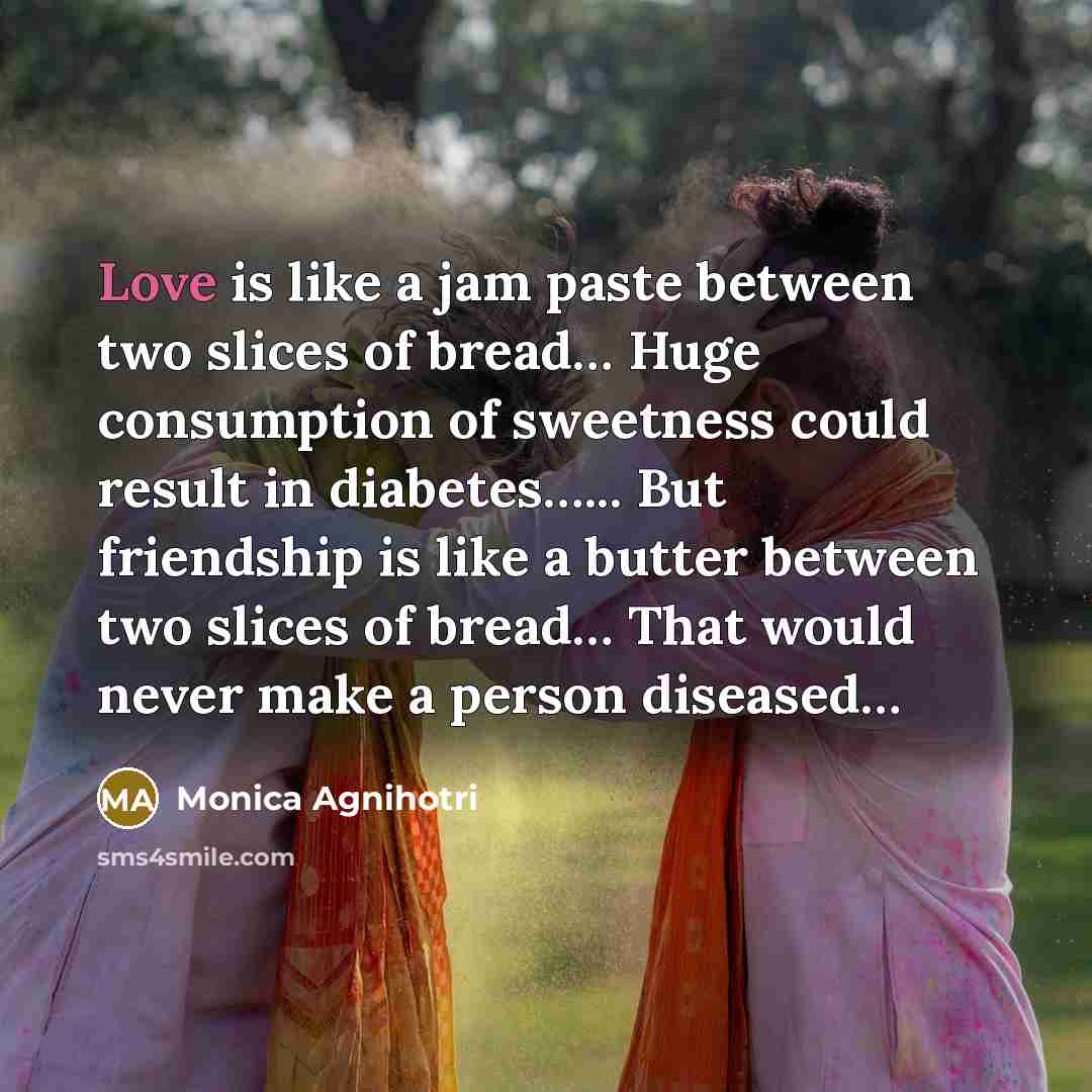 “Love is like a jam paste between two slices of bread… Huge consumption of sweetness could result in diabetes…... But friendship is like a butter between two slices of bread… That would never make a person diseased…” quote by Monica Agnihotri