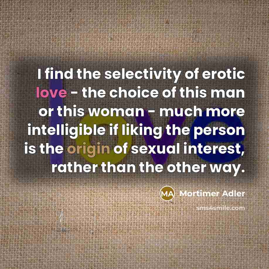 “I find the selectivity of erotic love - the choice of this man or this woman - much more intelligible if liking the person is the origin of sexual interest, rather than the other way.” quote by Mortimer Adler