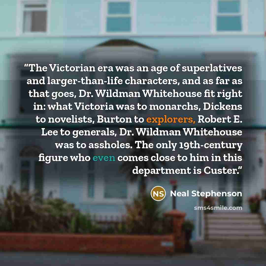 “The Victorian era was an age of superlatives and larger-than-life characters, and as far as that goes, Dr. Wildman Whitehouse fit right in: what Victoria was to monarchs, Dickens to novelists, Burton to explorers, Robert E. Lee to generals, Dr. Wildman Whitehouse was to assholes. The only…” quote by Neal Stephenson