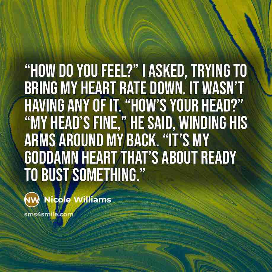 “How do you feel?” I asked, trying to bring my heart rate down. It wasn’t having any of it. “How’s your head?” “My head’s fine,” he said, winding his arms around my back. “It’s my goddamn heart that’s about ready to bust something.” quote by Nicole Williams