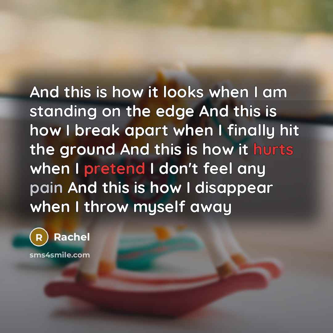 “And this is how it looks when I am standing on the edge And this is how I break apart when I finally hit the ground And this is how it hurts when I pretend I don't feel any pain And this is how I disappear when I throw myself away” quote by Rachel