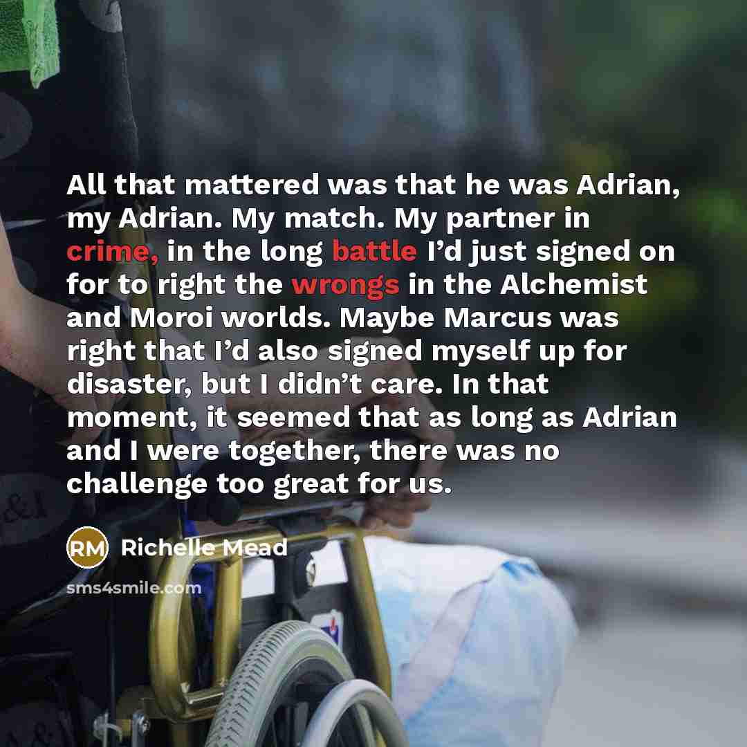 “All that mattered was that he was Adrian, my Adrian. My match. My partner in crime, in the long battle I’d just signed on for to right the wrongs in the Alchemist and Moroi worlds. Maybe Marcus was right that I’d also signed myself up for disaster, but I didn’t care. In that moment, it seemed that…” quote by Richelle Mead