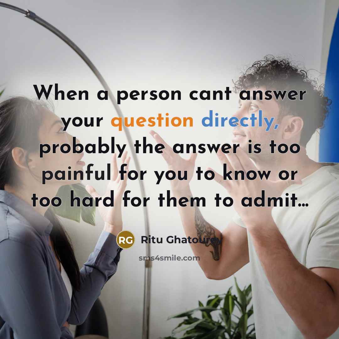 “When a person cant answer your question directly, probably the answer is too painful for you to know or too hard for them to admit...” quote by Ritu Ghatourey