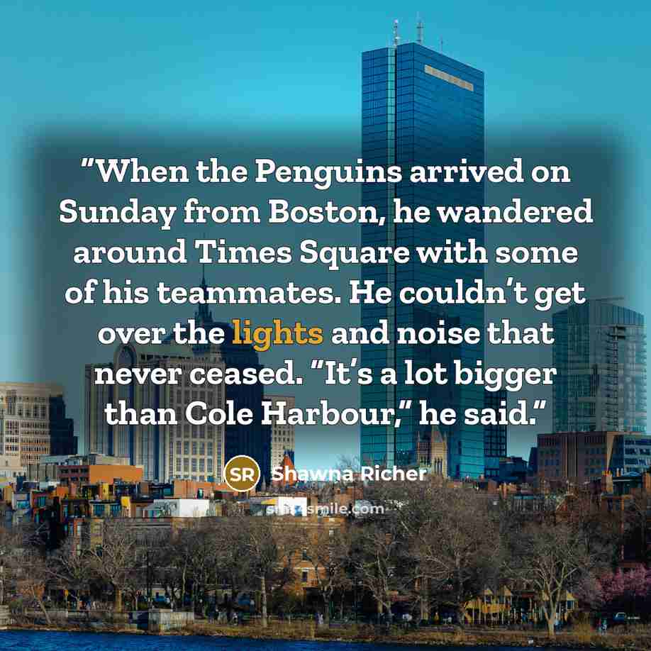 “When the Penguins arrived on Sunday from Boston, he wandered around Times Square with some of his teammates. He couldn’t get over the lights and noise that never ceased. “It’s a lot bigger than Cole Harbour,” he said.” quote by Shawna Richer