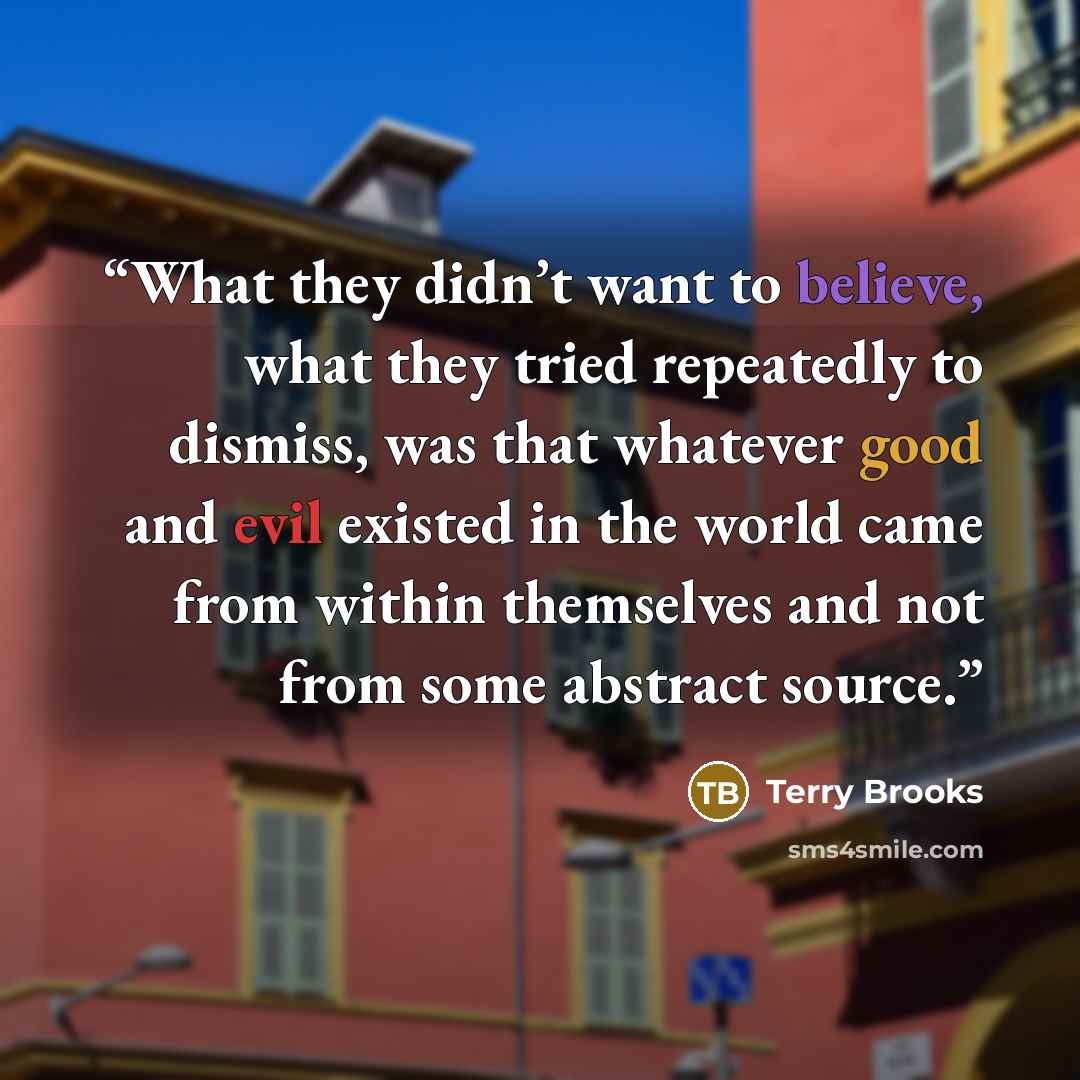“What they didn’t want to believe, what they tried repeatedly to dismiss, was that whatever good and evil existed in the world came from within themselves and not from some abstract source.” quote by Terry Brooks