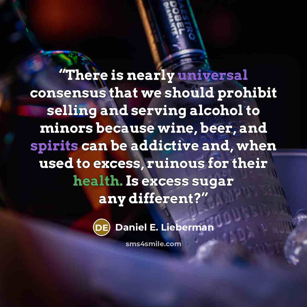 “There is nearly universal consensus that we should prohibit selling and serving alcohol to minors because wine, beer, and spirits can be addictive and, when used to excess, ruinous for their health. Is excess sugar any different?” quote by Daniel E. Lieberman