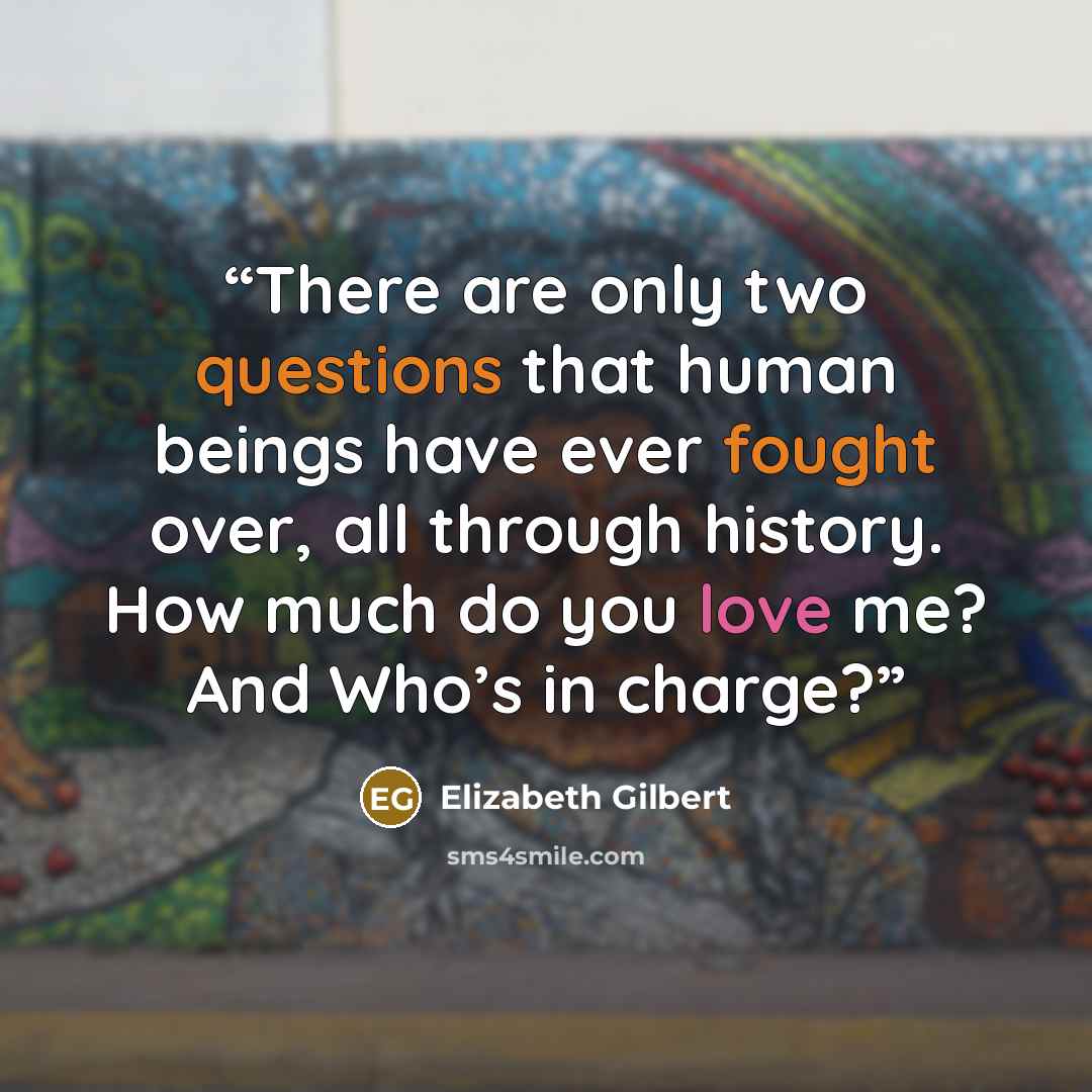 “There are only two questions that human beings have ever fought over, all through history. How much do you love me? And Who’s in charge?” quote by Elizabeth Gilbert