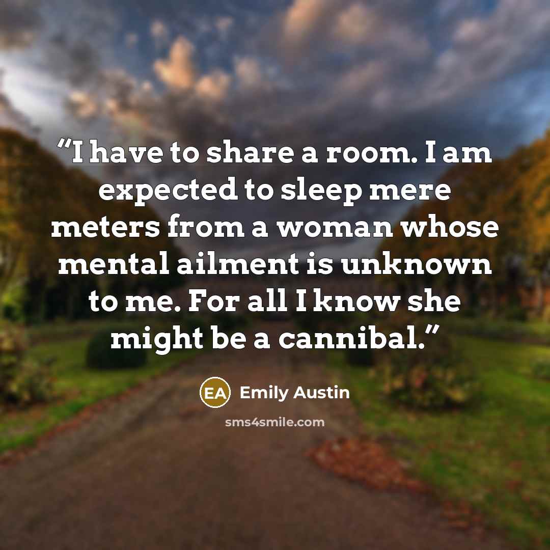“I have to share a room. I am expected to sleep mere meters from a woman whose mental ailment is unknown to me. For all I know she might be a cannibal.” quote by Emily Austin