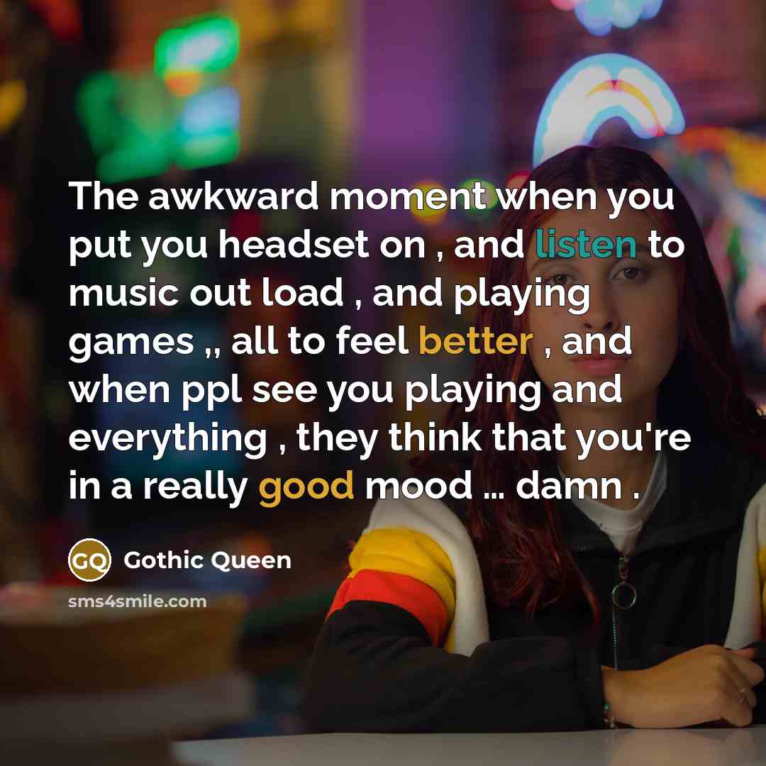 “The awkward moment when you put you headset on , and listen to music out load , and playing games ,, all to feel better , and when ppl see you playing and everything , they think that you're in a really good mood … damn .” quote by Gothic Queen