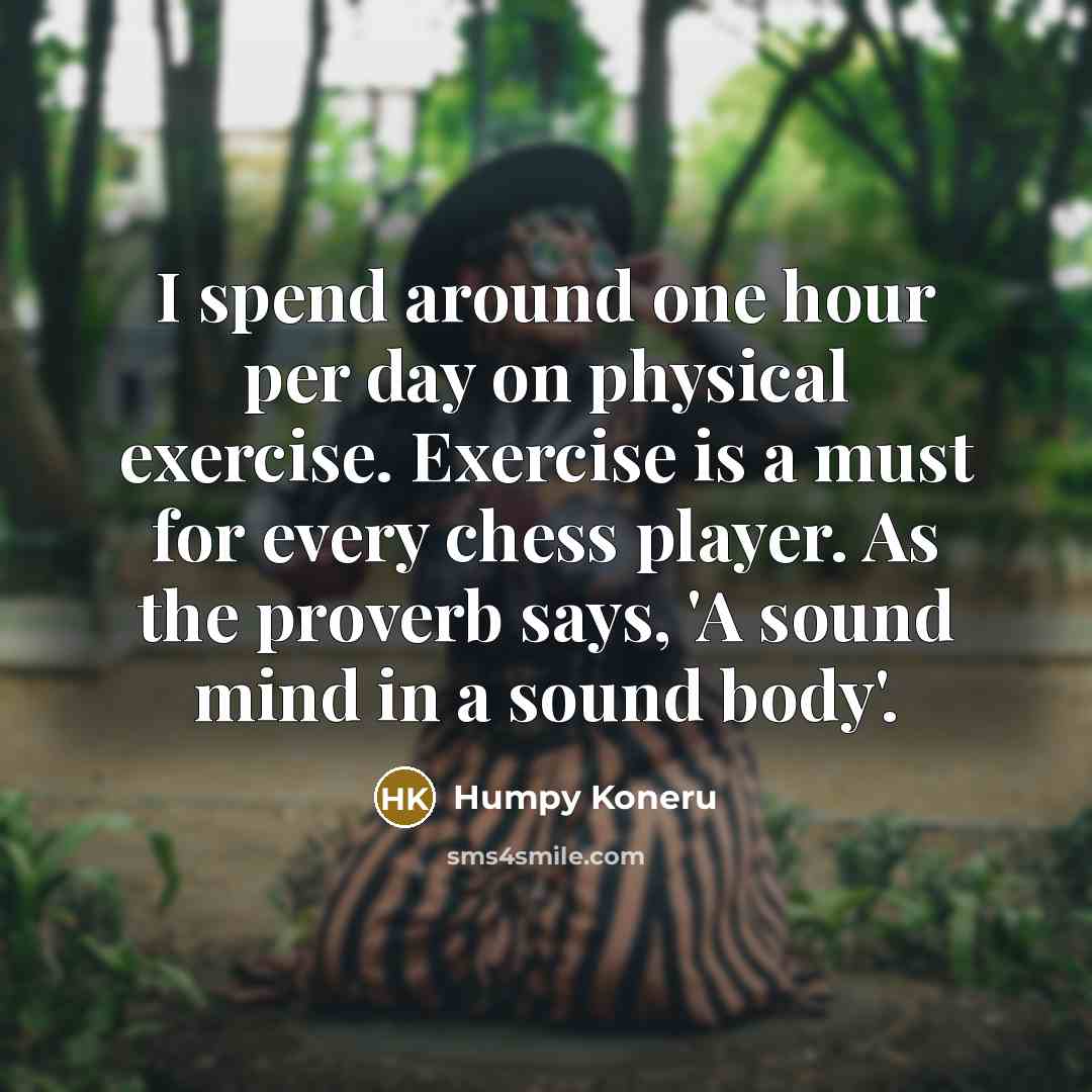 “I spend around one hour per day on physical exercise. Exercise is a must for every chess player. As the proverb says, 'A sound mind in a sound body'.” quote by Humpy Koneru