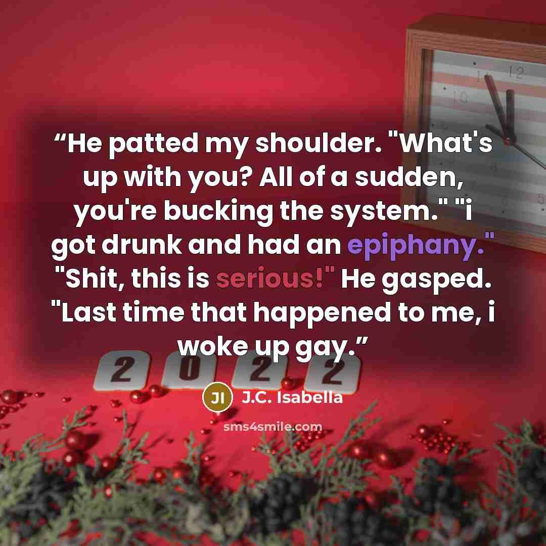 “He patted my shoulder. "What's up with you? All of a sudden, you're bucking the system." "i got drunk and had an epiphany." "Shit, this is serious!" He gasped. "Last time that happened to me, i woke up gay.” quote by J.C. Isabella