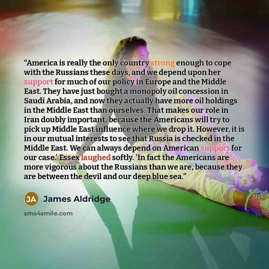 “America is really the only country strong enough to cope with the Russians these days, and we depend upon her support for much of our policy in Europe and the Middle East. They have just bought a monopoly oil concession in Saudi Arabia, and now they actually have more oil holdings in the Middle…” quote by James Aldridge