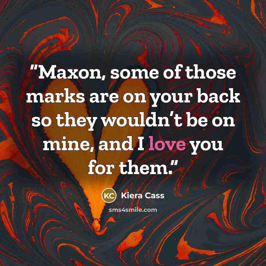 “Maxon, some of those marks are on your back so they wouldn’t be on mine, and I love you for them.” quote by Kiera Cass